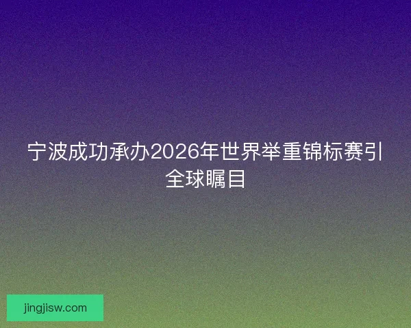 宁波成功承办2026年世界举重锦标赛引全球瞩目