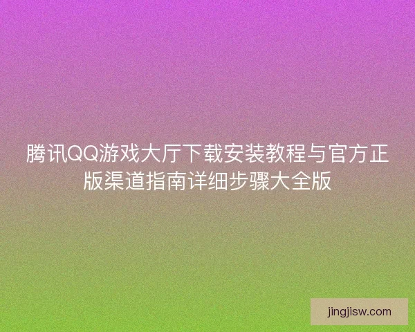 腾讯QQ游戏大厅下载安装教程与官方正版渠道指南详细步骤大全版