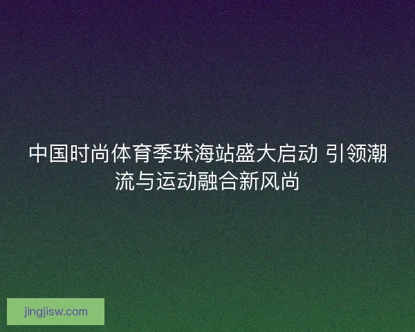 中国时尚体育季珠海站盛大启动 引领潮流与运动融合新风尚