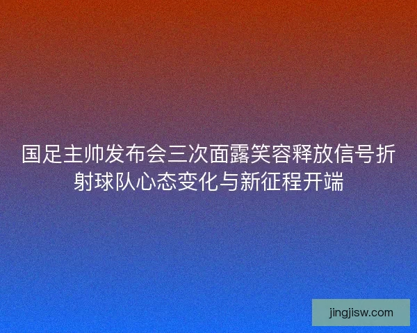 国足主帅发布会三次面露笑容释放信号折射球队心态变化与新征程开端